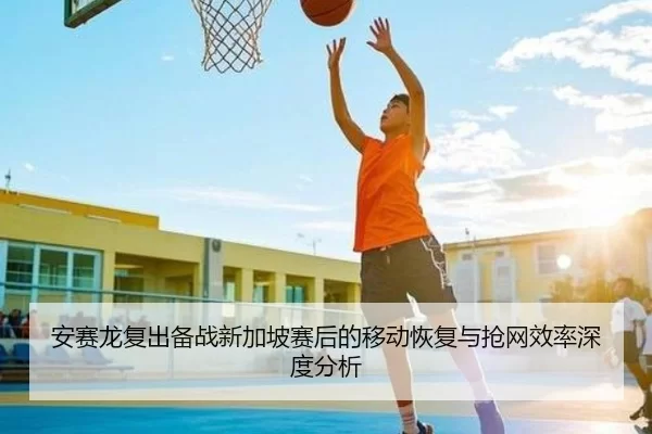 安赛龙复出备战新加坡赛后的移动恢复与抢网效率深度分析